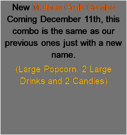 Text Box: New Mufasa Grub Combo Coming December 11th, this combo is the same as our previous ones just with a new name.
(Large Popcorn, 2 Large Drinks and 2 Candies)
